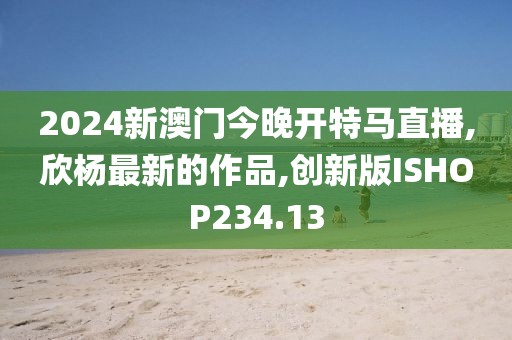 2024新澳门今晚开特马直播,欣杨最新的作品,创新版ISHOP234.13