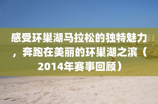 感受环巢湖马拉松的独特魅力，奔跑在美丽的环巢湖之滨（2014年赛事回顾）