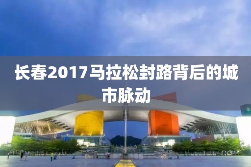 长春2017马拉松封路背后的城市脉动