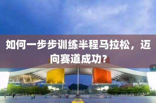 如何一步步训练半程马拉松，迈向赛道成功？