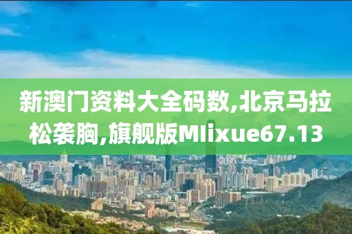 新澳门资料大全码数,北京马拉松袭胸,旗舰版MIixue67.13