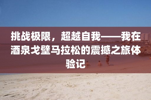 挑战极限，超越自我——我在酒泉戈壁马拉松的震撼之旅体验记