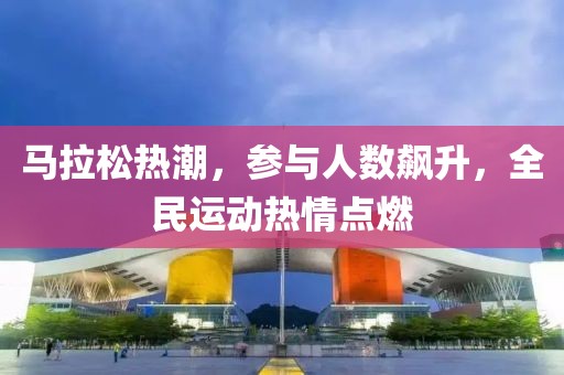 马拉松热潮，参与人数飙升，全民运动热情点燃