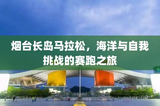 烟台长岛马拉松，海洋与自我挑战的赛跑之旅