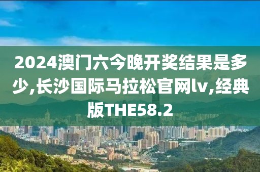 2024澳门六今晚开奖结果是多少,长沙国际马拉松官网lv,经典版THE58.2