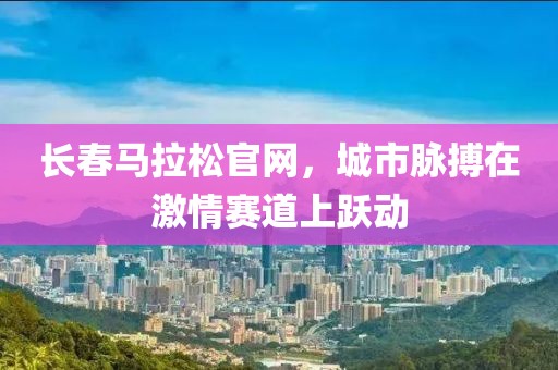长春马拉松官网，城市脉搏在激情赛道上跃动