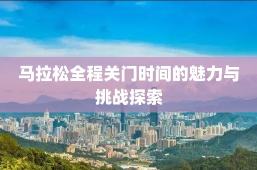 马拉松全程关门时间的魅力与挑战探索