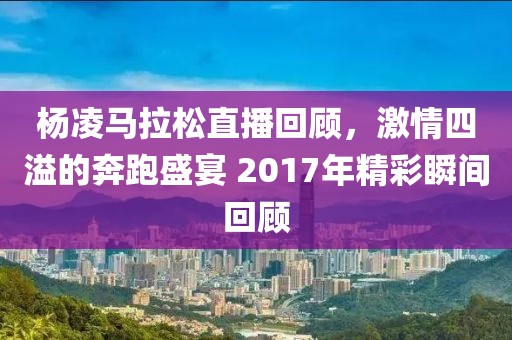 杨凌马拉松直播回顾，激情四溢的奔跑盛宴 2017年精彩瞬间回顾