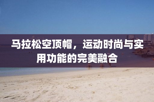 马拉松空顶帽，运动时尚与实用功能的完美融合