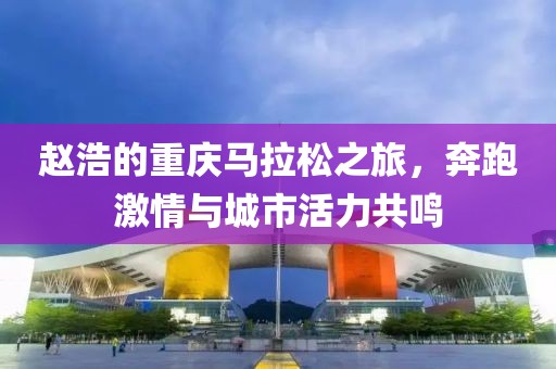 赵浩的重庆马拉松之旅，奔跑激情与城市活力共鸣