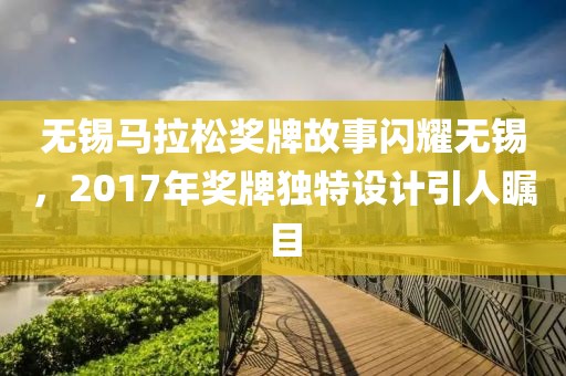 无锡马拉松奖牌故事闪耀无锡，2017年奖牌独特设计引人瞩目