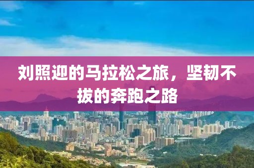 刘照迎的马拉松之旅，坚韧不拔的奔跑之路