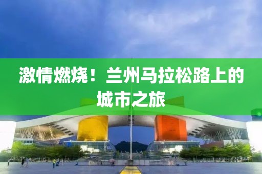 激情燃烧！兰州马拉松路上的城市之旅