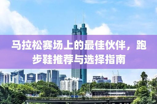 马拉松赛场上的最佳伙伴，跑步鞋推荐与选择指南