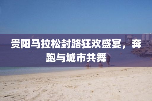 贵阳马拉松封路狂欢盛宴，奔跑与城市共舞