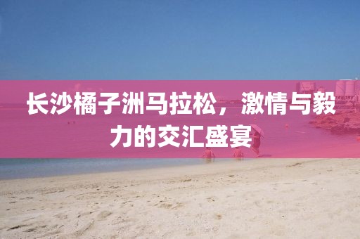 长沙橘子洲马拉松，激情与毅力的交汇盛宴