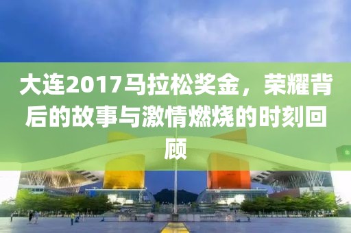 大连2017马拉松奖金，荣耀背后的故事与激情燃烧的时刻回顾