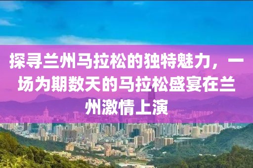 探寻兰州马拉松的独特魅力，一场为期数天的马拉松盛宴在兰州激情上演