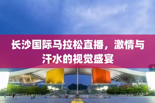 长沙国际马拉松直播，激情与汗水的视觉盛宴