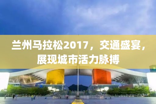 兰州马拉松2017，交通盛宴，展现城市活力脉搏