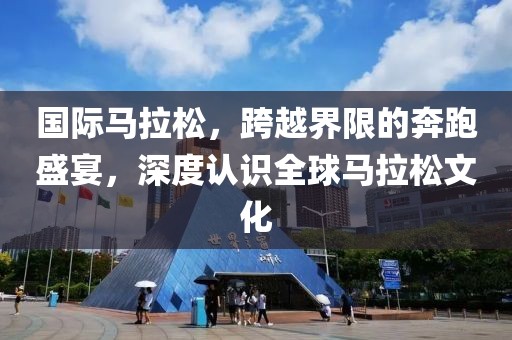 国际马拉松，跨越界限的奔跑盛宴，深度认识全球马拉松文化