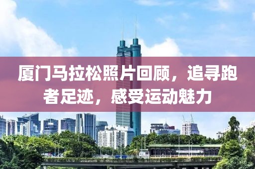 厦门马拉松照片回顾，追寻跑者足迹，感受运动魅力