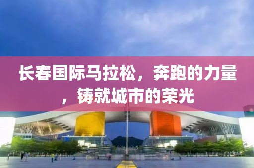 长春国际马拉松，奔跑的力量，铸就城市的荣光