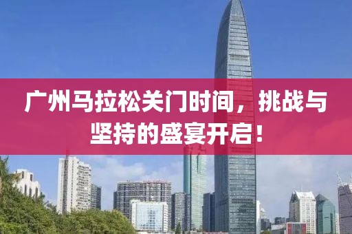 广州马拉松关门时间，挑战与坚持的盛宴开启！