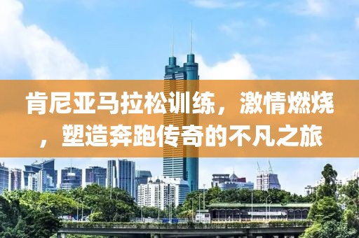 肯尼亚马拉松训练，激情燃烧，塑造奔跑传奇的不凡之旅