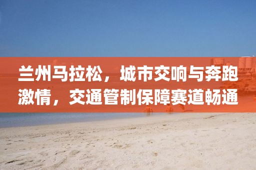 兰州马拉松，城市交响与奔跑激情，交通管制保障赛道畅通