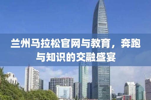 兰州马拉松官网与教育，奔跑与知识的交融盛宴