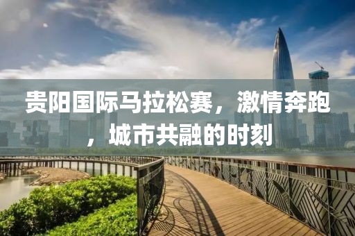 贵阳国际马拉松赛，激情奔跑，城市共融的时刻