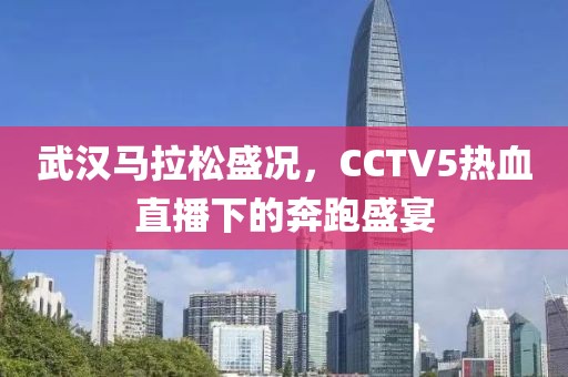 武汉马拉松盛况，CCTV5热血直播下的奔跑盛宴