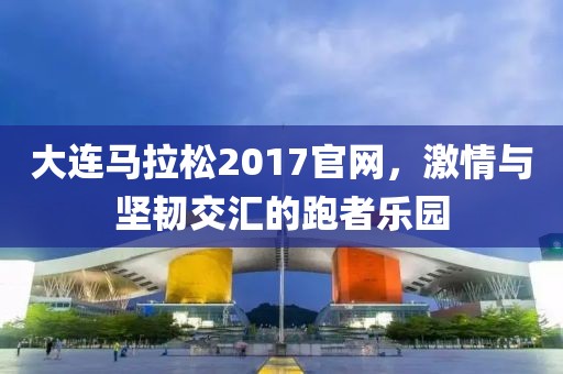 大连马拉松2017官网，激情与坚韧交汇的跑者乐园