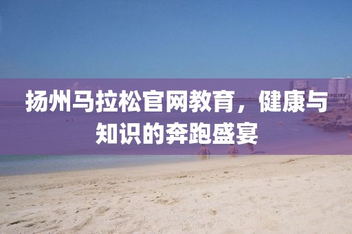 扬州马拉松官网教育，健康与知识的奔跑盛宴