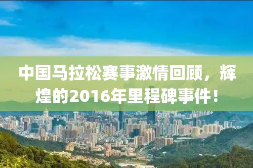 中国马拉松赛事激情回顾，辉煌的2016年里程碑事件！