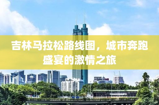 吉林马拉松路线图，城市奔跑盛宴的激情之旅