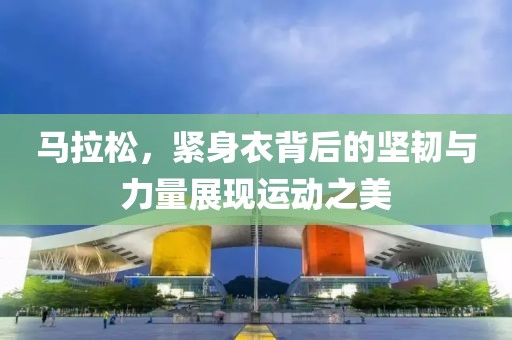 马拉松，紧身衣背后的坚韧与力量展现运动之美
