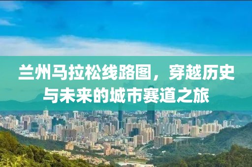 兰州马拉松线路图，穿越历史与未来的城市赛道之旅