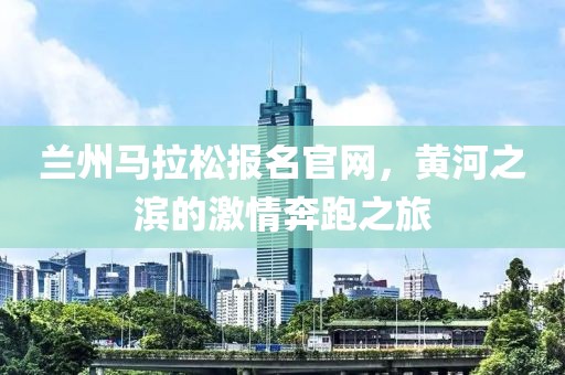 兰州马拉松报名官网，黄河之滨的激情奔跑之旅