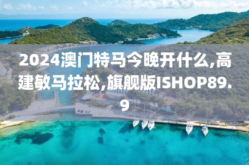 2024澳门特马今晚开什么,高建敏马拉松,旗舰版ISHOP89.9