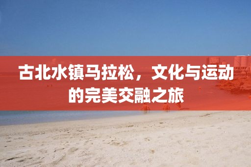 古北水镇马拉松，文化与运动的完美交融之旅