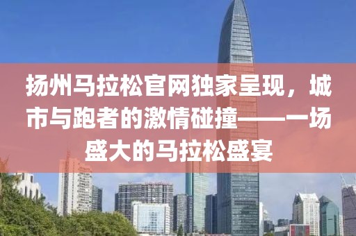扬州马拉松官网独家呈现，城市与跑者的激情碰撞——一场盛大的马拉松盛宴