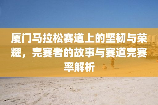 厦门马拉松赛道上的坚韧与荣耀，完赛者的故事与赛道完赛率解析