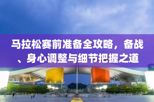 马拉松赛前准备全攻略，备战、身心调整与细节把握之道