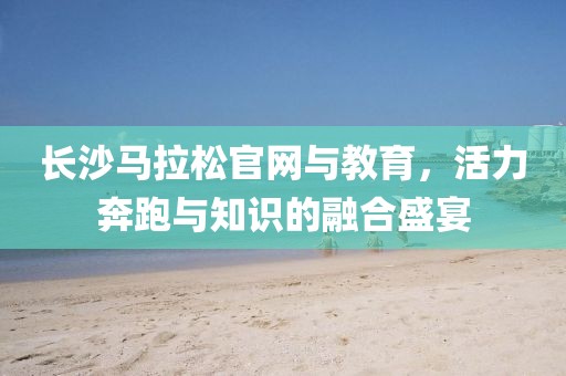 长沙马拉松官网与教育，活力奔跑与知识的融合盛宴