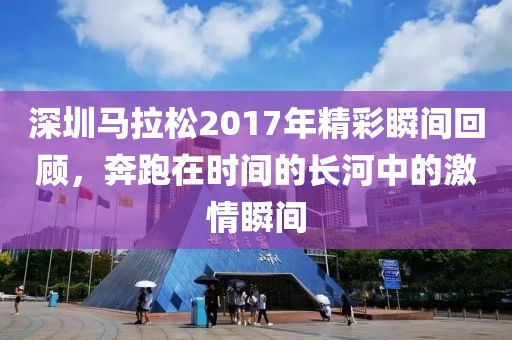 深圳马拉松2017年精彩瞬间回顾，奔跑在时间的长河中的激情瞬间