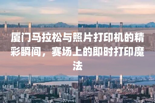 厦门马拉松与照片打印机的精彩瞬间，赛场上的即时打印魔法
