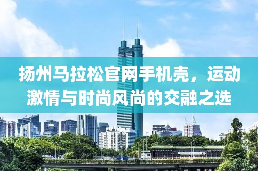 扬州马拉松官网手机壳，运动激情与时尚风尚的交融之选