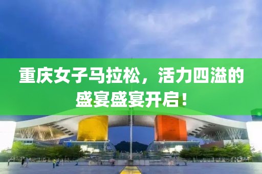 重庆女子马拉松，活力四溢的盛宴盛宴开启！
